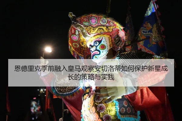 恩德里克季前融入皇马观察安切洛蒂如何保护新星成长的策略与实践