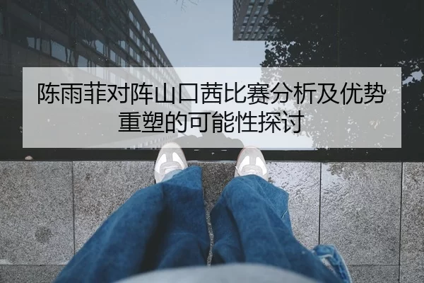 陈雨菲对阵山口茜比赛分析及优势重塑的可能性探讨
