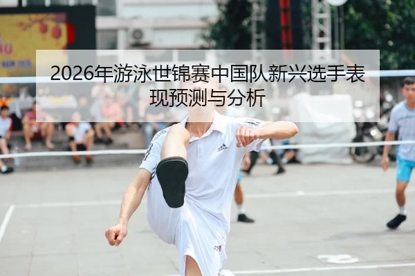 2026年游泳世锦赛中国队新兴选手表现预测与分析