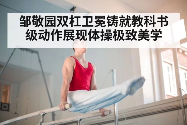 邹敬园双杠卫冕铸就教科书级动作展现体操极致美学
