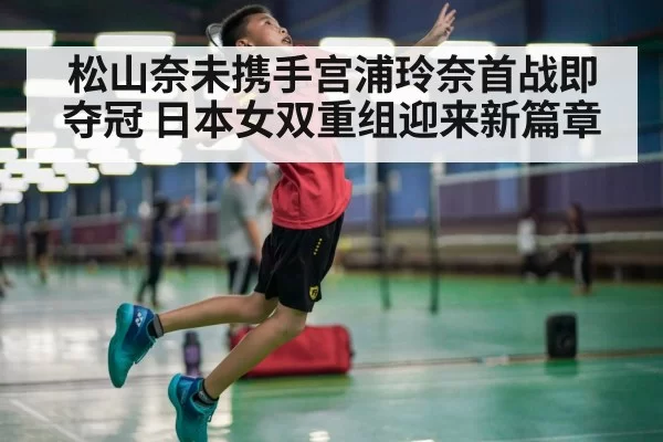 松山奈未携手宫浦玲奈首战即夺冠 日本女双重组迎来新篇章