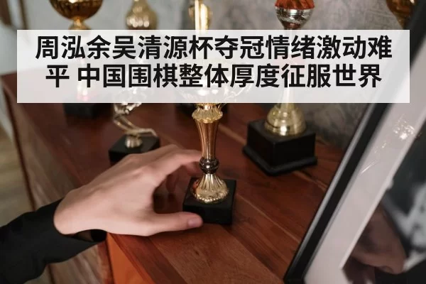 周泓余吴清源杯夺冠情绪激动难平 中国围棋整体厚度征服世界