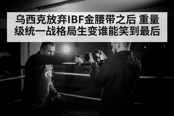 乌西克放弃IBF金腰带之后 重量级统一战格局生变谁能笑到最后